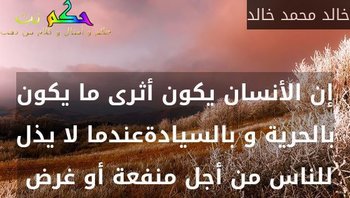 إن الأنسان يكون أثرى ما يكون بالحرية و بالسيادةعندما لا يذل للناس من أجل منفعة أو غرض -خالد محمد خالد