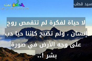 لا حياة لفكرة لم تتقمص روح إنسان ، ولم تصبح كائنا حيا دب على وجه الأرض في صورة بشر !.. -سيد قطب