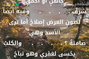 قالوا سكتَّ وقد خوصمتَ قلت لهم .    .    .    .     إِن الجوابَ لبابِ الشرِّ مفتاحُوالصمتُ عن جاهلٍ أو أحمقٍ شرفٌ .    .    .    .     وفيه أيضاً لصونِ العرض إِصلاحُ أما ترى الأسدَ وهي صامتةٌ ؟ .    .    .    .     والكلبُ يحُسى لعَمْري وهو نباحُ-الشافعي