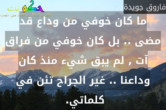 ما كان خوفي من وداع قد مضى .. بل كان خوفي من فراق آت , لم يبق شيء منذ كان وداعنا .. غير الجراح تئن في كلماتي. -فاروق جويدة