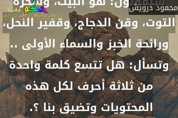وتسأل: ما معنى كلمة وطن ؟ سيقولون: هو البيت، وشجرة التوت، وقن الدجاج، وقفير النحل، ورائحة الخبز والسماء الأولى .. وتسأل: هل تتسع كلمة واحدة من ثلاثة أحرف لكل هذه المحتويات وتضيق بنا ؟. -محمود درويش