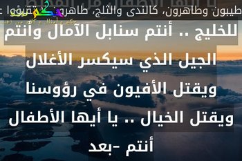يا أيها الأطفال من المحيط للخليج .. أنتم سنابل الآمال وأنتم الجيل الذي سيكسر الأغلال ويقتل الأفيون في رؤوسنا ويقتل الخيال .. يا أيها الأطفال أنتم –بعد-طيبون وطاهرون، كالندى والثلج، طاهرون لا تقرؤوا عن جيلنا المهزوم يا أطفال فنحن خائبون ونحن، مثل قشرة البطيخ، تافهون.