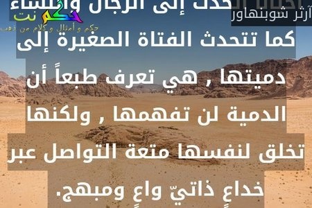 أحياناً أتحدث إلى الرجال والنساء كما تتحدث الفتاة الصغيرة إلى دميتها , هي تعرف طبعاً أن الدمية لن تفهمها , ولكنها تخلق لنفسها متعة التواصل عبر خداعٍ ذاتيّ واعٍ ومبهج. -آرثر شوبنهاور