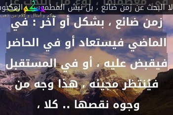 الكتابة العربية المعاصرة هي في معظمها ، نوع من البحث عن زمن ضائع ، بشكل أو آخر : في الماضي فيستعاد أو في الحاضر فيقبض عليه ، أو في المستقبل فيُنتظر مجيئه ، هذا وجه من وجوه نقصها .. كلا ، -لا البحث عن زمن ضائع ، بل نبش المطموس ، المكبوت ، المهمَّش ، المنسيّ لافي الجماعة وحدها ، لافي التاريخ وحده ، وإنما في الذات أيضاً ، نبشُهُ ، واستنطاقه : بهذا نواجه الحرية ، ومسؤولية الحرية ، وفي ضوء هذه المواجه ، تكمن رؤية طريق ما.