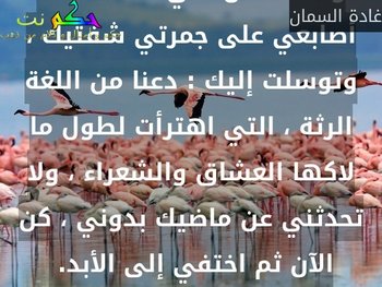 أتذكر أنك كدت تقول شيئاً ، وتفسد كل شيء ، فألصقت أصابعي على جمرتي شفتيك ، وتوسلت إليك : دعنا من اللغة الرثة ، التي اهترأت لطول ما لاكها العشاق والشعراء ، ولا تحدثني عن ماضيك بدوني ، كن الآن ثم اختفي إلى الأبد. -غادة السمان
