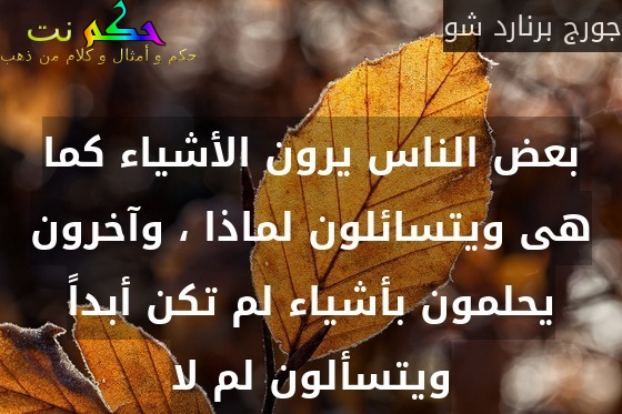 بعض الناس يرون الأشياء كما هى ويتسائلون لماذا ، وآخرون يحلمون بأشياء لم تكن أبداً ويتسألون لم لا-جورج برنارد شو